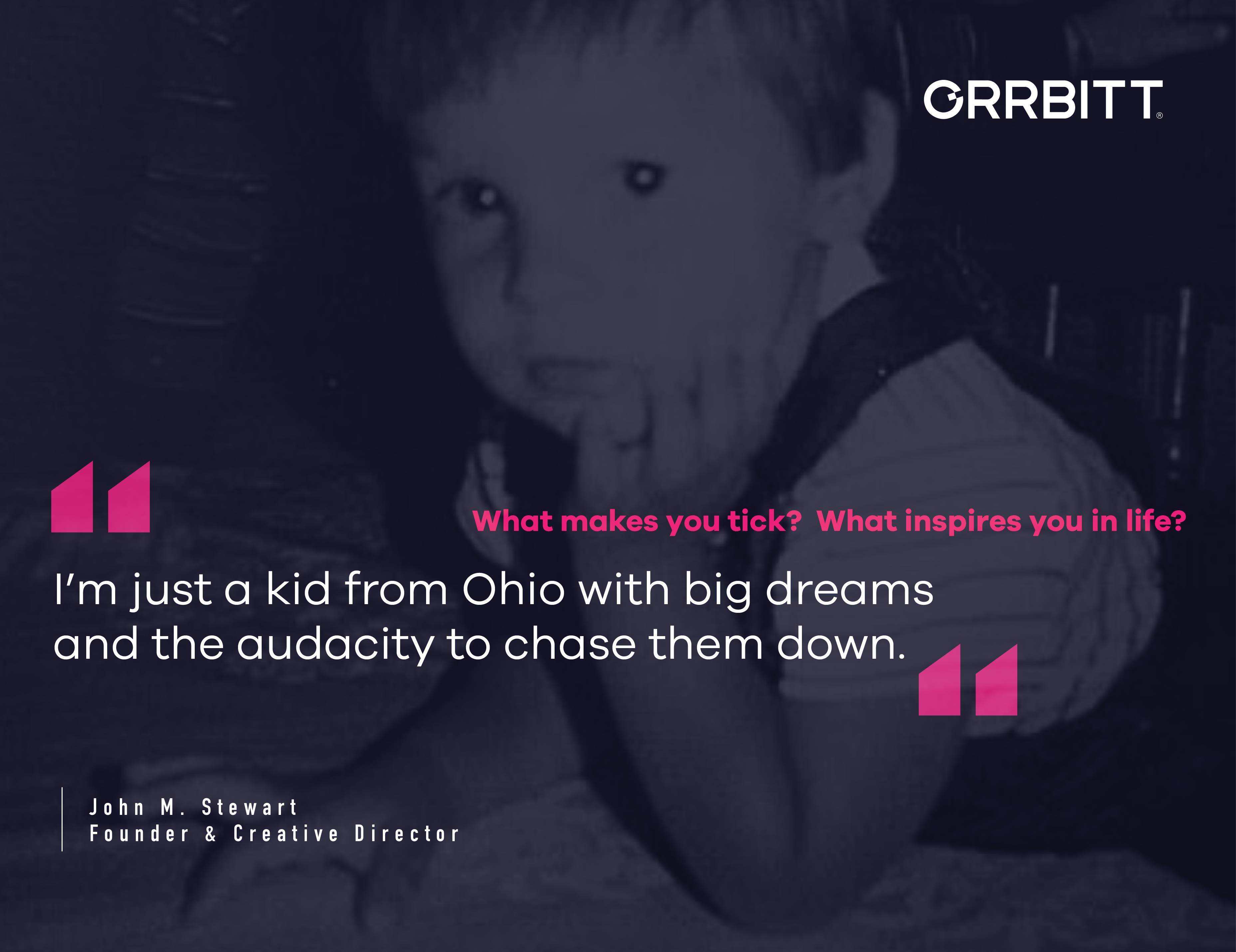 What makes you tick? What inspires you in life? "I'm just a kid from Ohio with big dreams and the audacity to chase them down" - quote from John M. Stewart, Founder & Creative Director at Orrbitt. Text over image of a baby
